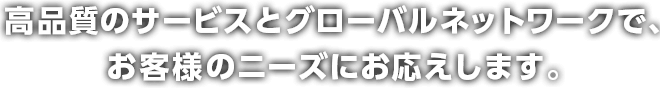 高品質のサービスとグローバルネットワークで、お客様のニーズにお応えします。